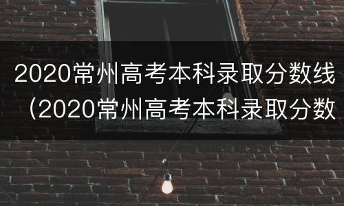 2020常州高考本科录取分数线（2020常州高考本科录取分数线是多少）