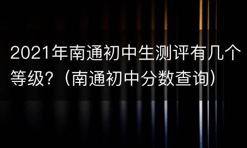2021年南通初中生测评有几个等级?（南通初中分数查询）