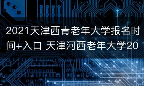 2021天津西青老年大学报名时间+入口 天津河西老年大学2021年招生简章