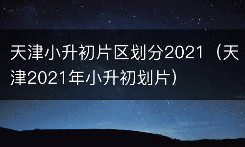 天津小升初片区划分2021（天津2021年小升初划片）