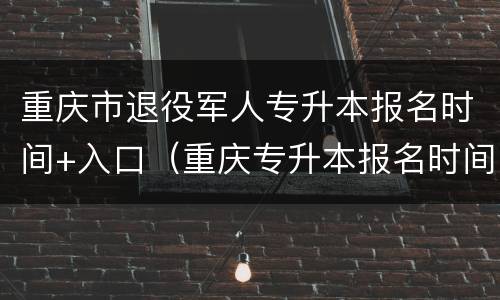 重庆市退役军人专升本报名时间+入口（重庆专升本报名时间及流程）