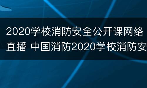 2020学校消防安全公开课网络直播 中国消防2020学校消防安全公开课