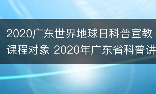 2020广东世界地球日科普宣教课程对象 2020年广东省科普讲解大赛