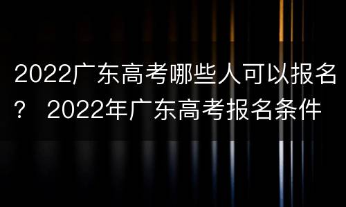 2022广东高考哪些人可以报名？ 2022年广东高考报名条件