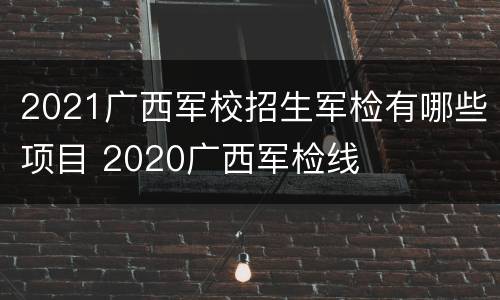 2021广西军校招生军检有哪些项目 2020广西军检线