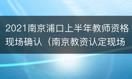 2021南京浦口上半年教师资格现场确认（南京教资认定现场确认时间）