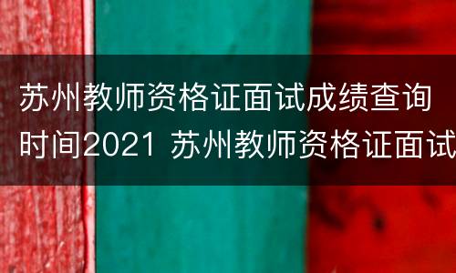 苏州教师资格证面试成绩查询时间2021 苏州教师资格证面试成绩查询时间2021年