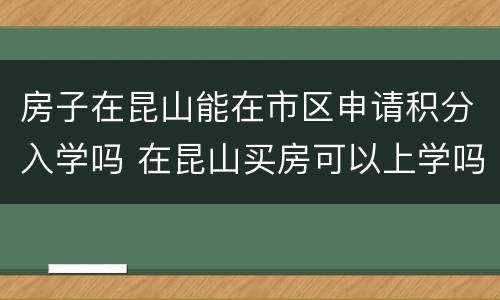 房子在昆山能在市区申请积分入学吗 在昆山买房可以上学吗
