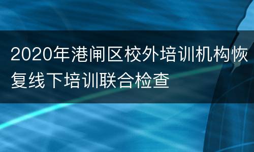 2020年港闸区校外培训机构恢复线下培训联合检查