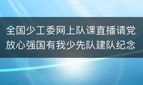全国少工委网上队课直播请党放心强国有我少先队建队纪念日主题云队课