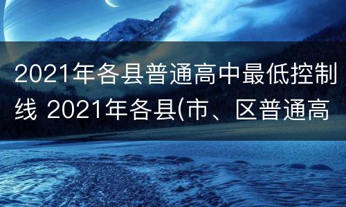 2021年各县普通高中最低控制线 2021年各县(市、区普通高中最低控制线