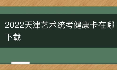 2022天津艺术统考健康卡在哪下载