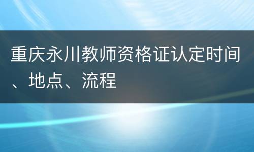 重庆永川教师资格证认定时间、地点、流程
