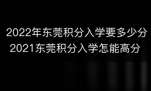 2022年东莞积分入学要多少分 2021东莞积分入学怎能高分