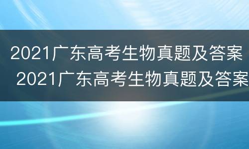 2021广东高考生物真题及答案 2021广东高考生物真题及答案解析