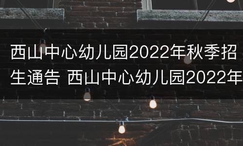 西山中心幼儿园2022年秋季招生通告 西山中心幼儿园2022年秋季招生通告公告