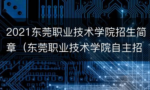 2021东莞职业技术学院招生简章（东莞职业技术学院自主招生2021）