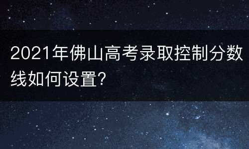 2021年佛山高考录取控制分数线如何设置?