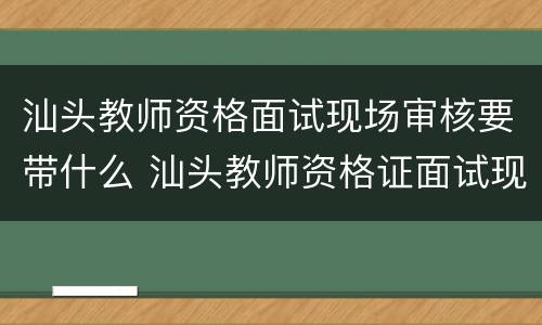 汕头教师资格面试现场审核要带什么 汕头教师资格证面试现场审核