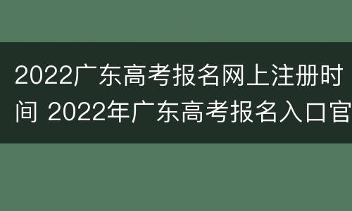 2022广东高考报名网上注册时间 2022年广东高考报名入口官网