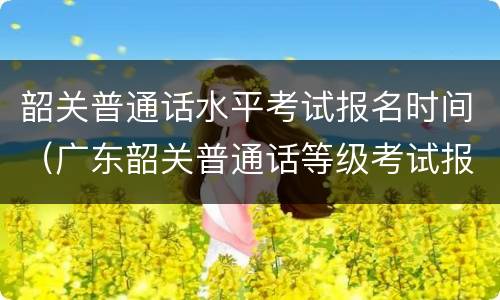 韶关普通话水平考试报名时间（广东韶关普通话等级考试报名）