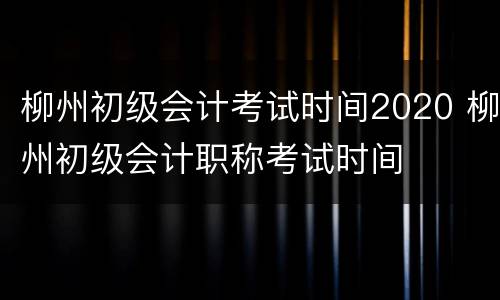 柳州初级会计考试时间2020 柳州初级会计职称考试时间