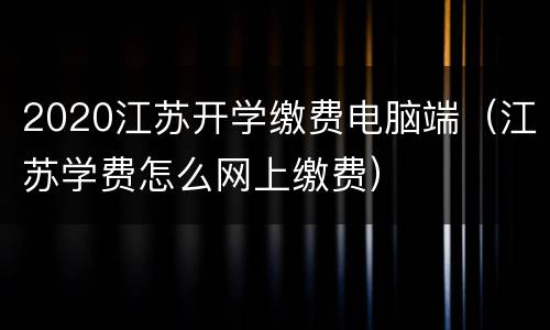 2020江苏开学缴费电脑端（江苏学费怎么网上缴费）
