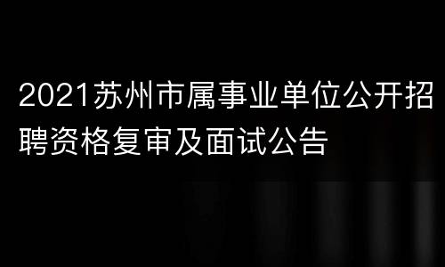 2021苏州市属事业单位公开招聘资格复审及面试公告