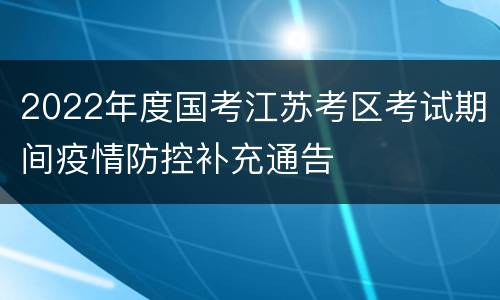 2022年度国考江苏考区考试期间疫情防控补充通告