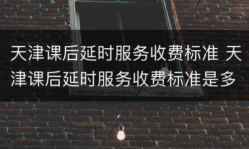 天津课后延时服务收费标准 天津课后延时服务收费标准是多少