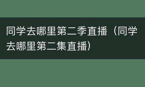 同学去哪里第二季直播（同学去哪里第二集直播）