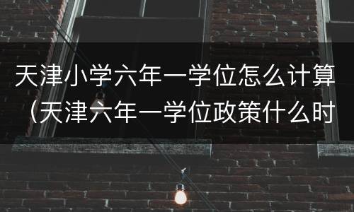 天津小学六年一学位怎么计算（天津六年一学位政策什么时候开始的）