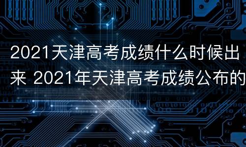 2021天津高考成绩什么时候出来 2021年天津高考成绩公布的时间