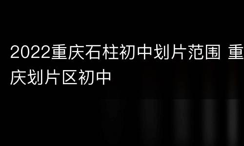 2022重庆石柱初中划片范围 重庆划片区初中