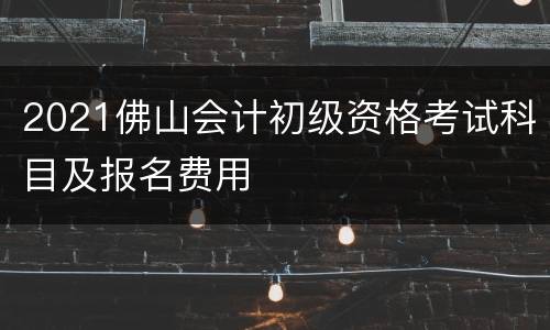 2021佛山会计初级资格考试科目及报名费用