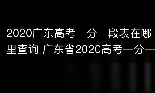2020广东高考一分一段表在哪里查询 广东省2020高考一分一段表什么时候出来