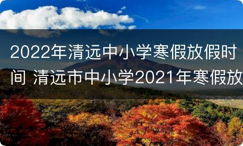 2022年清远中小学寒假放假时间 清远市中小学2021年寒假放假时间