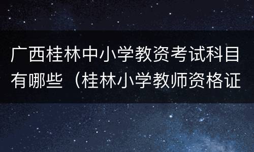 广西桂林中小学教资考试科目有哪些（桂林小学教师资格证去哪里考）