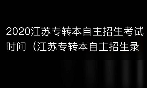 2020江苏专转本自主招生考试时间（江苏专转本自主招生录取时间）