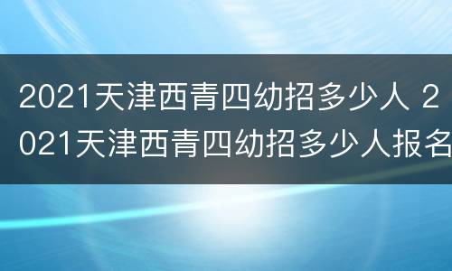 2021天津西青四幼招多少人 2021天津西青四幼招多少人报名