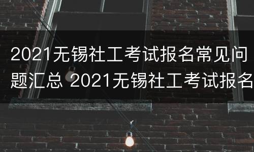 2021无锡社工考试报名常见问题汇总 2021无锡社工考试报名常见问题汇总及答案