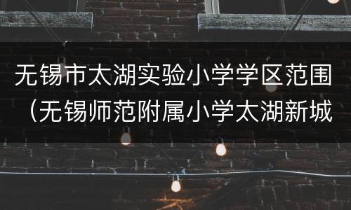 无锡市太湖实验小学学区范围（无锡师范附属小学太湖新城小学好不好）