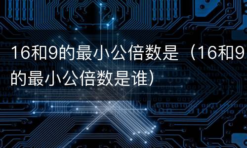16和9的最小公倍数是（16和9的最小公倍数是谁）