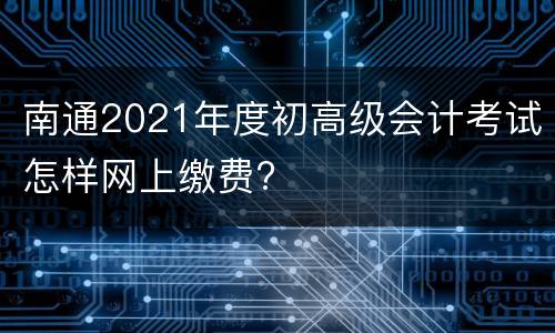 南通2021年度初高级会计考试怎样网上缴费?
