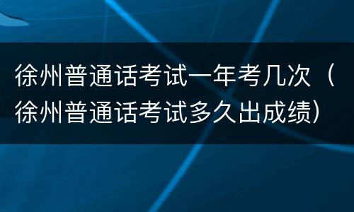 徐州普通话考试一年考几次（徐州普通话考试多久出成绩）