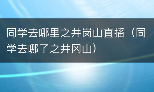 同学去哪里之井岗山直播（同学去哪了之井冈山）