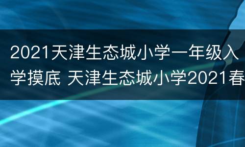 2021天津生态城小学一年级入学摸底 天津生态城小学2021春季转学
