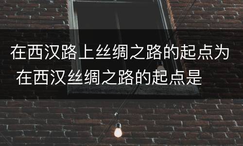 在西汉路上丝绸之路的起点为 在西汉丝绸之路的起点是