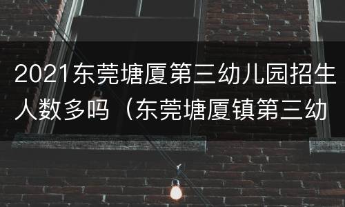 2021东莞塘厦第三幼儿园招生人数多吗（东莞塘厦镇第三幼儿园）