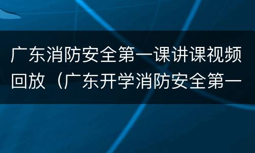 广东消防安全第一课讲课视频回放（广东开学消防安全第一课视频）